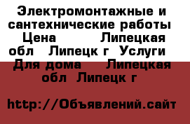 Электромонтажные и сантехнические работы › Цена ­ 200 - Липецкая обл., Липецк г. Услуги » Для дома   . Липецкая обл.,Липецк г.